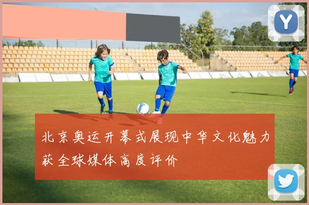 北京奥运开幕式展现中华文化魅力获全球媒体高度评价