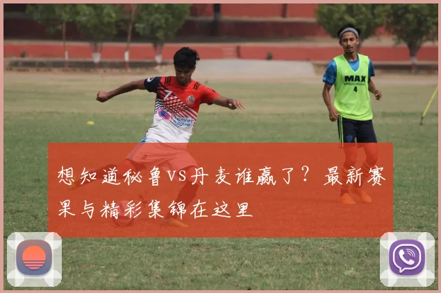 想知道秘鲁vs丹麦谁赢了？最新赛果与精彩集锦在这里