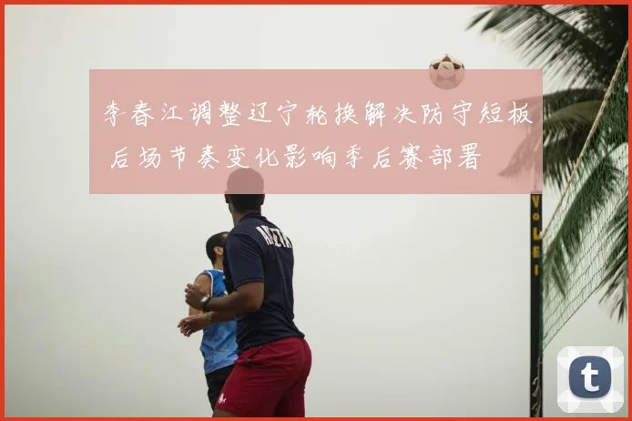 李春江调整辽宁轮换解决防守短板 后场节奏变化影响季后赛部署