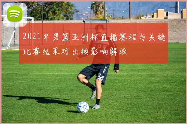 2021年男篮亚洲杯直播赛程与关键比赛结果对出线影响解读