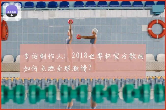 专访制作人:2018世界杯官方歌曲如何点燃全球激情?