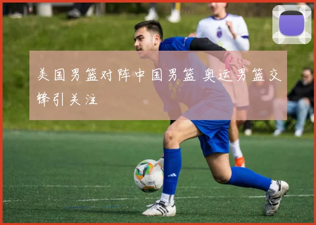 美国男篮对阵中国男篮 奥运男篮交锋引关注