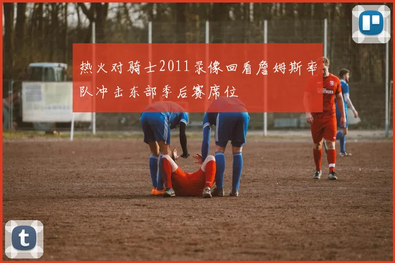 热火对骑士2011录像回看詹姆斯率队冲击东部季后赛席位