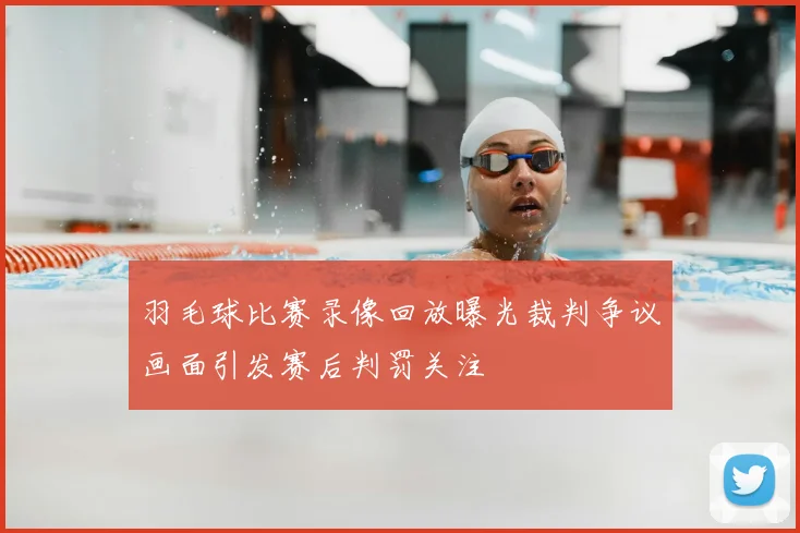 羽毛球比赛录像回放曝光裁判争议画面引发赛后判罚关注