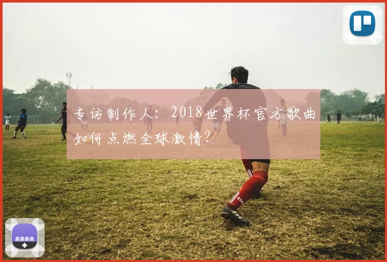 专访制作人:2018世界杯官方歌曲如何点燃全球激情?