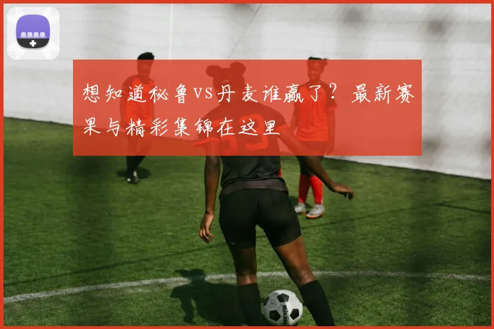 想知道秘鲁vs丹麦谁赢了？最新赛果与精彩集锦在这里