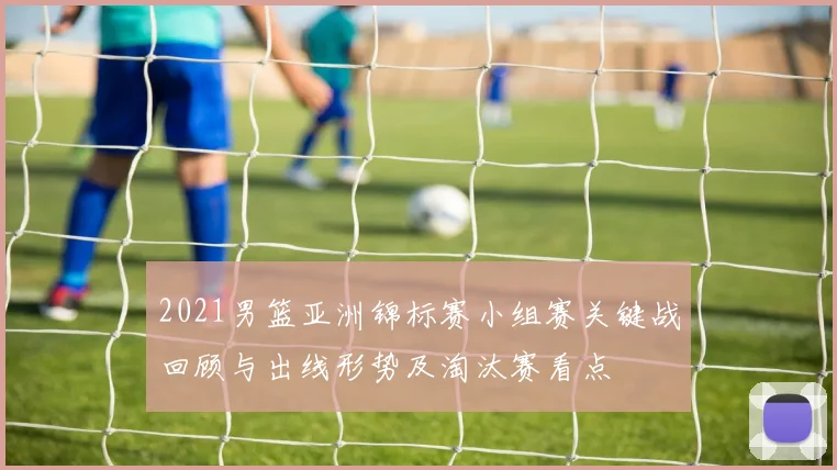 2021男篮亚洲锦标赛小组赛关键战回顾与出线形势及淘汰赛看点