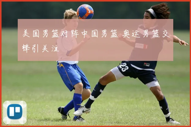 美国男篮对阵中国男篮 奥运男篮交锋引关注
