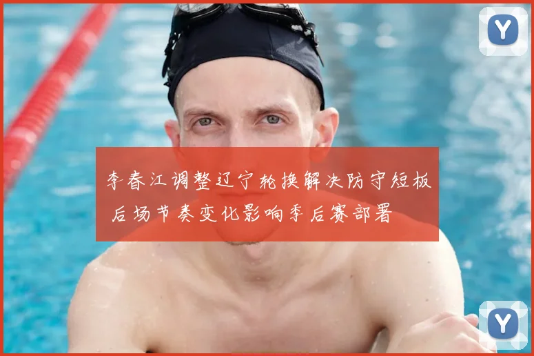李春江调整辽宁轮换解决防守短板 后场节奏变化影响季后赛部署