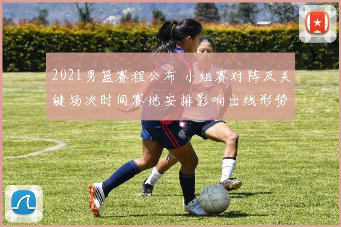 2021男篮赛程公布 小组赛对阵及关键场次时间赛地安排影响出线形势