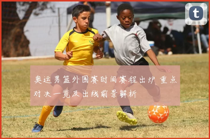 奥运男篮外围赛时间赛程出炉 重点对决一览及出线前景解析