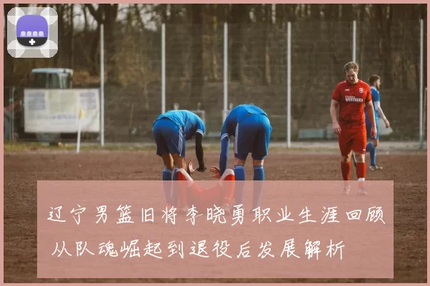 辽宁男篮旧将李晓勇职业生涯回顾 从队魂崛起到退役后发展解析