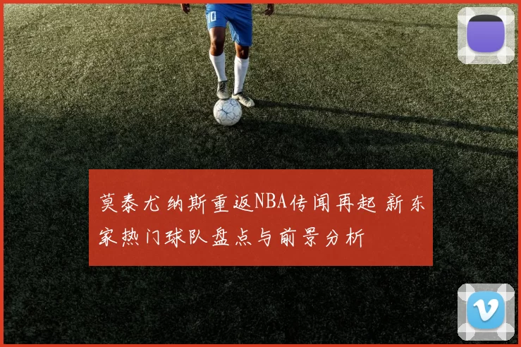 莫泰尤纳斯重返NBA传闻再起 新东家热门球队盘点与前景分析