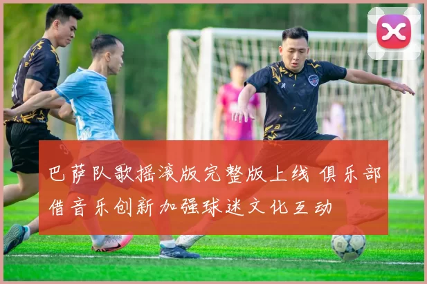 巴萨队歌摇滚版完整版上线 俱乐部借音乐创新加强球迷文化互动