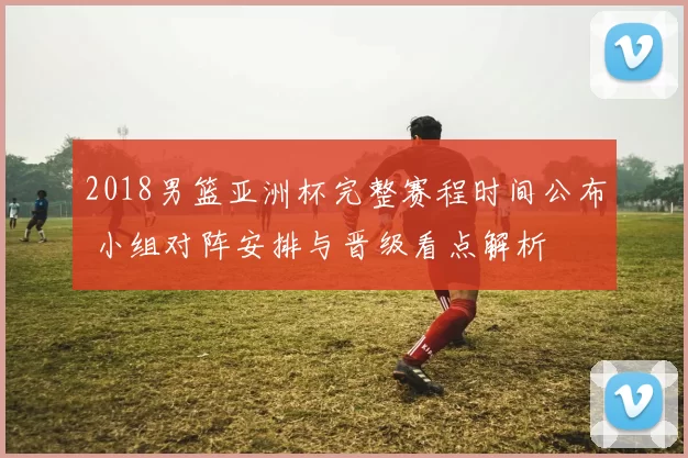 2018男篮亚洲杯完整赛程时间公布 小组对阵安排与晋级看点解析