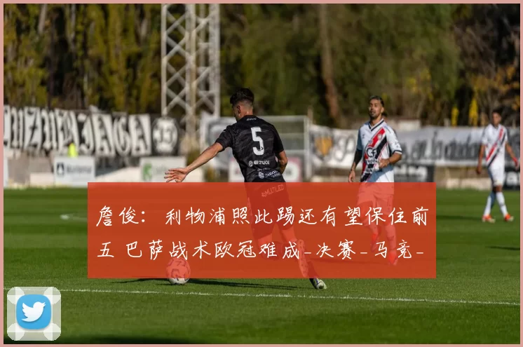 詹俊:利物浦照此踢还有望保住前五 巴萨战术欧冠难成_决赛_马竞_比赛