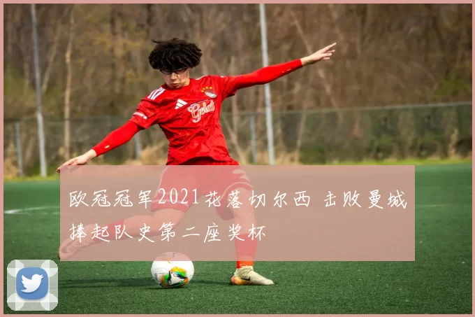 欧冠冠军2021花落切尔西 击败曼城捧起队史第二座奖杯