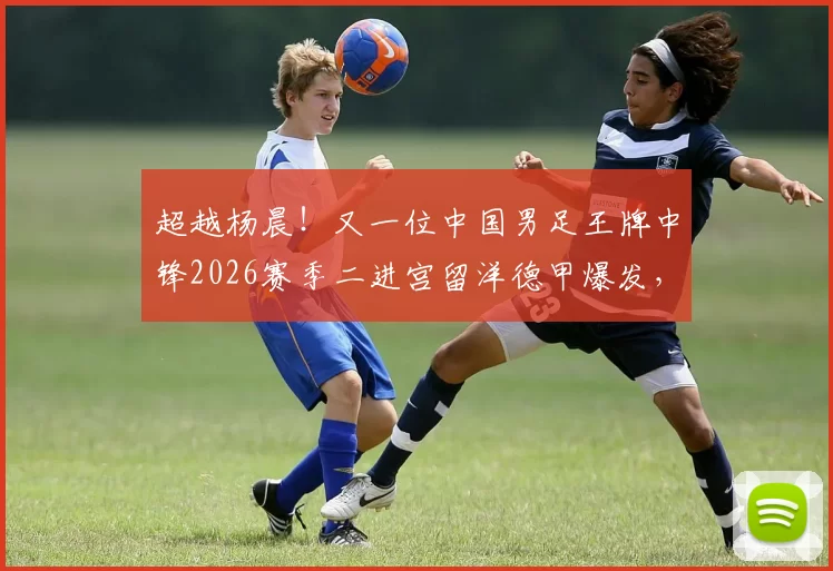 超越杨晨！又一位中国男足王牌中锋2026赛季二进宫留洋德甲爆发，直接单场戴帽_张玉宁_国安_王子铭