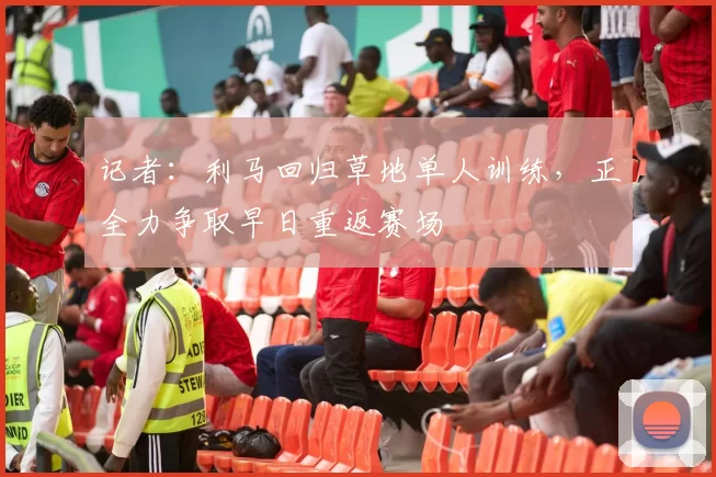 记者：利马回归草地单人训练，正全力争取早日重返赛场