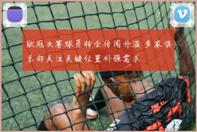 欧冠决赛球员转会传闻升温 多家俱乐部关注关键位置补强需求