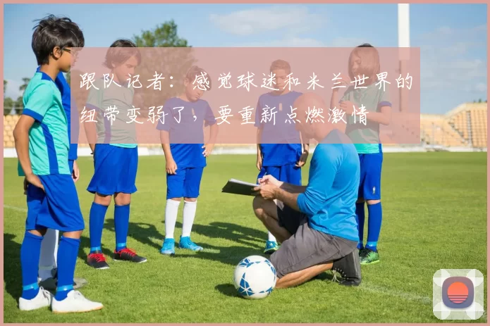 跟队记者：感觉球迷和米兰世界的纽带变弱了，要重新点燃激情