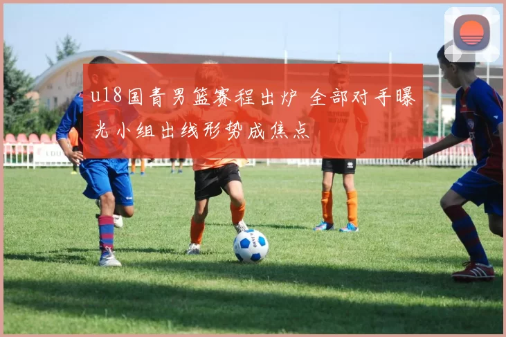 u18国青男篮赛程出炉 全部对手曝光小组出线形势成焦点