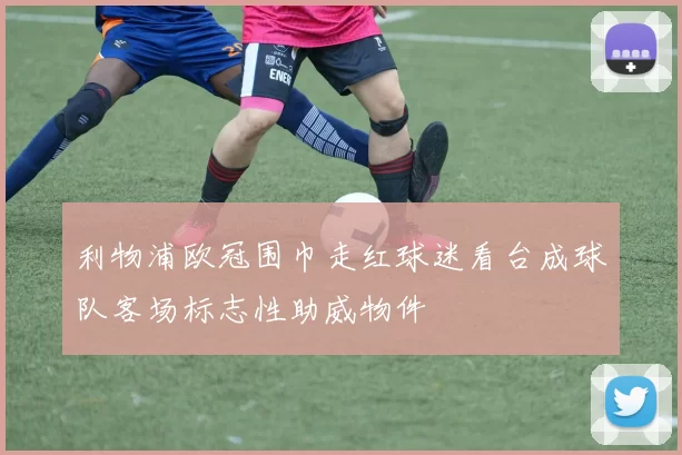 利物浦欧冠围巾走红球迷看台成球队客场标志性助威物件