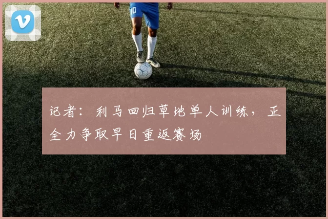 记者：利马回归草地单人训练，正全力争取早日重返赛场