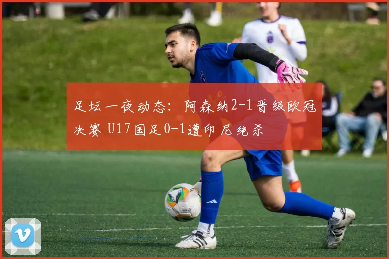 足坛一夜动态：阿森纳2-1晋级欧冠决赛 U17国足0-1遭印尼绝杀