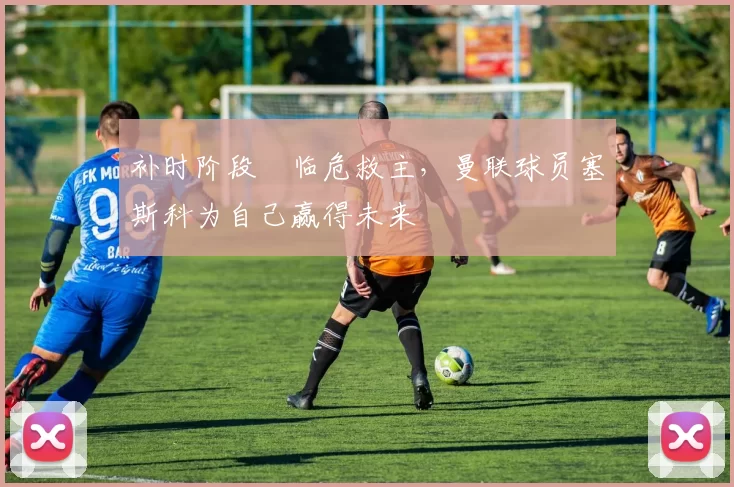 补时阶段​临危救主，曼联球员塞斯科为自己赢得未来