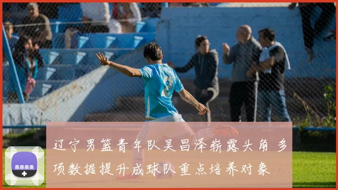 辽宁男篮青年队吴昌泽崭露头角 多项数据提升成球队重点培养对象