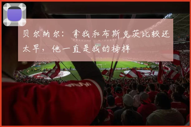 贝尔纳尔：拿我和布斯克茨比较还太早，他一直是我的榜样