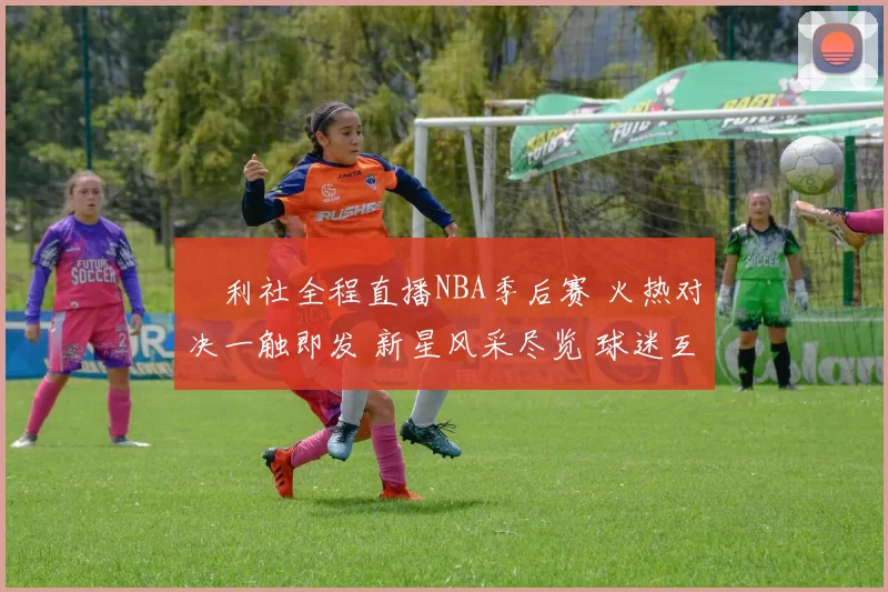 褔利社全程直播NBA季后赛 火热对决一触即发 新星风采尽览 球迷互动不断