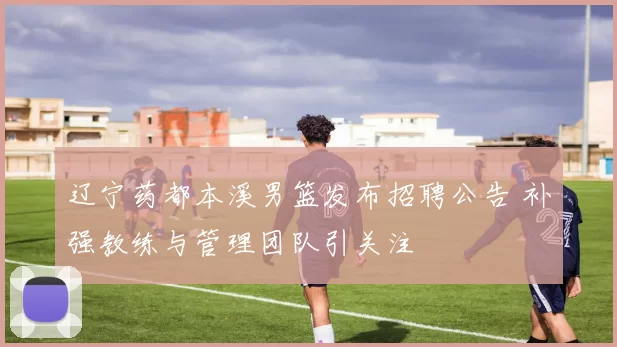 辽宁药都本溪男篮发布招聘公告 补强教练与管理团队引关注