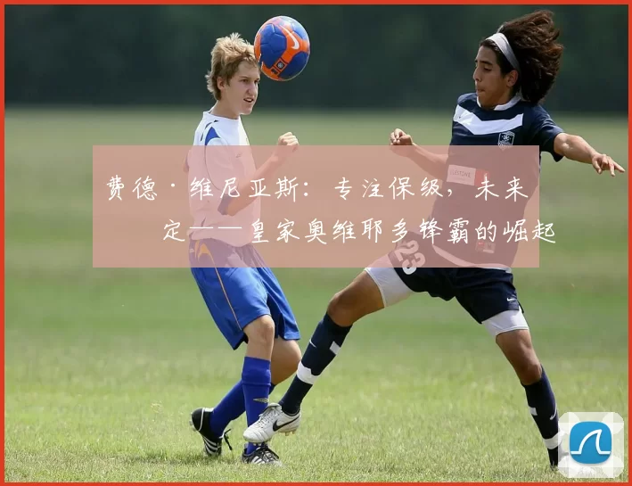 费德·维尼亚斯:专注保级,未来待定——皇家奥维耶多锋霸的崛起之路