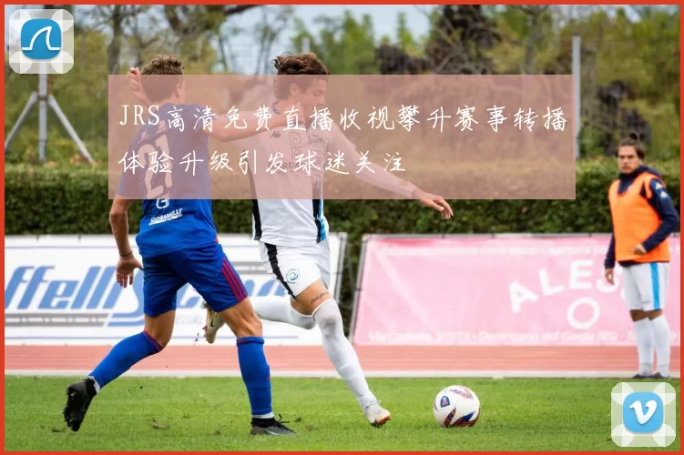 JRS高清免费直播收视攀升赛事转播体验升级引发球迷关注