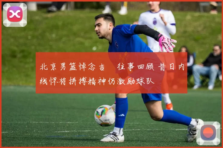 北京男篮悼念吉喆往事回顾 昔日内线悍将拼搏精神仍激励球队