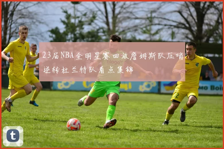 23届NBA全明星赛回放詹姆斯队压哨逆转杜兰特队看点集锦