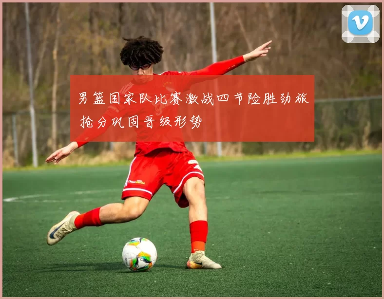 男篮国家队比赛激战四节险胜劲旅 抢分巩固晋级形势