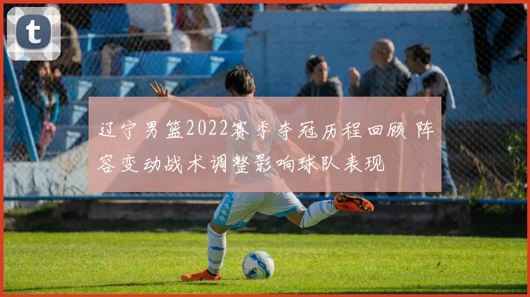 辽宁男篮2022赛季夺冠历程回顾 阵容变动战术调整影响球队表现