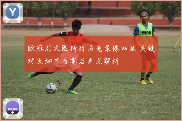 欧冠尤文图斯对马竞录像回放 关键对决细节与赛后看点解析