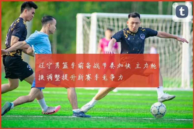 辽宁男篮季前备战节奏加快 主力轮换调整提升新赛季竞争力