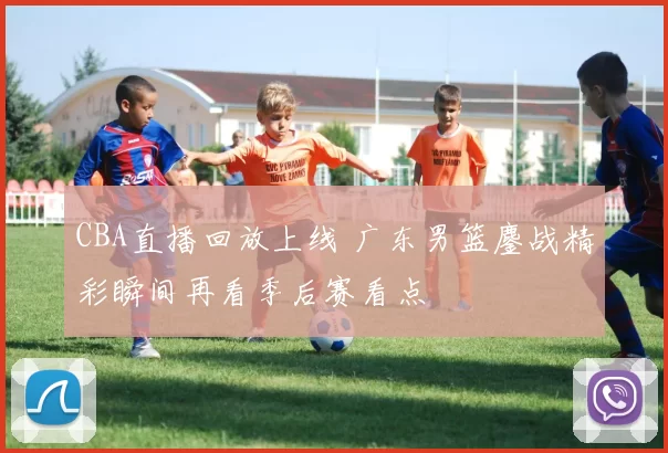 CBA直播回放上线 广东男篮鏖战精彩瞬间再看季后赛看点