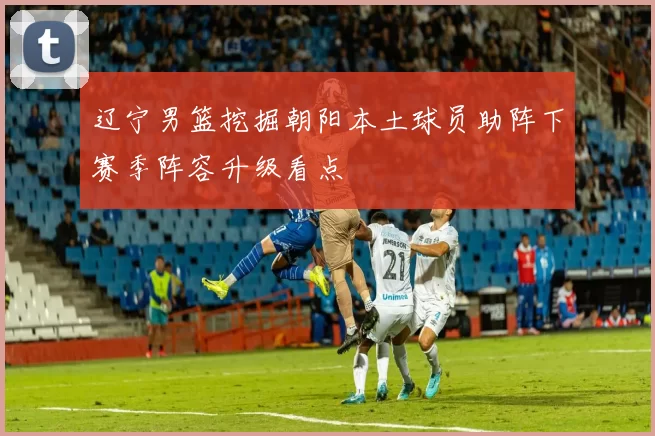 辽宁男篮挖掘朝阳本土球员助阵下赛季阵容升级看点