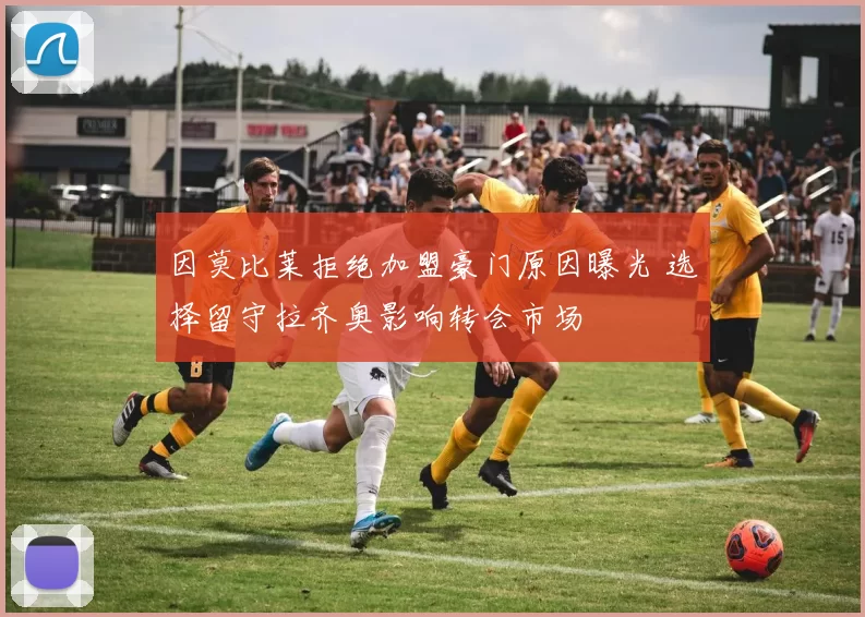 因莫比莱拒绝加盟豪门原因曝光 选择留守拉齐奥影响转会市场