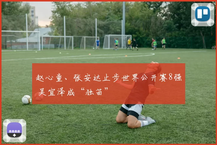 赵心童、张安达止步世界公开赛8强 吴宜泽成“独苗”