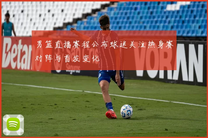 男篮直播赛程公布球迷关注热身赛对阵与首发变化