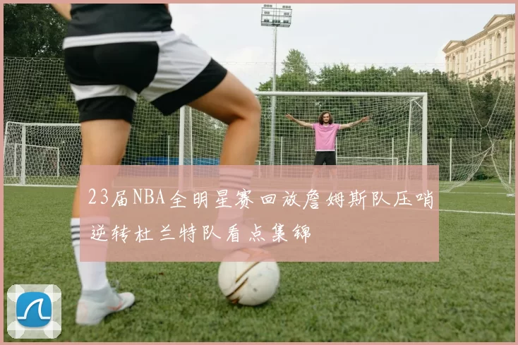 23届NBA全明星赛回放詹姆斯队压哨逆转杜兰特队看点集锦