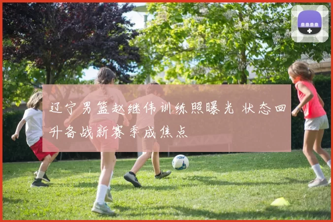 辽宁男篮赵继伟训练照曝光 状态回升备战新赛季成焦点