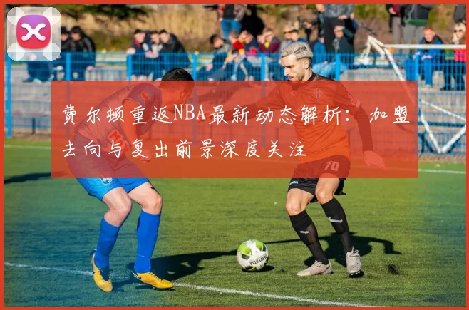 费尔顿重返NBA最新动态解析:加盟去向与复出前景深度关注